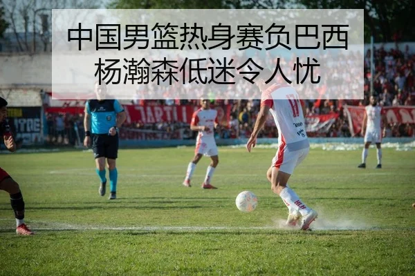 中国男篮热身赛负巴西 杨瀚森低迷令人忧
